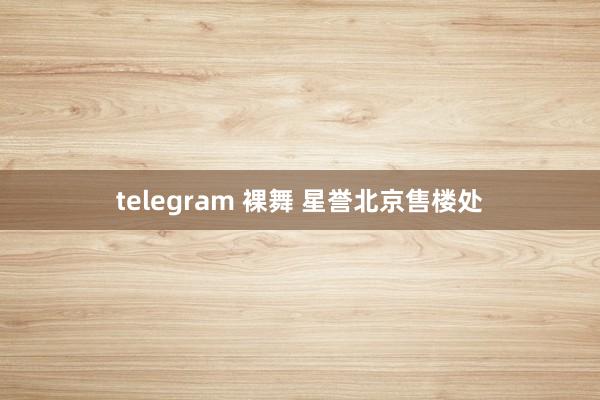 telegram 裸舞 星誉北京售楼处