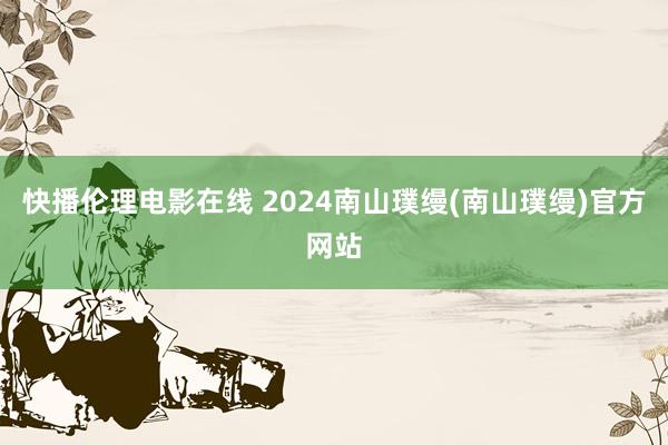 快播伦理电影在线 2024南山璞缦(南山璞缦)官方网站