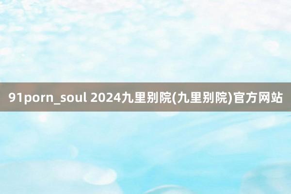 91porn_soul 2024九里别院(九里别院)官方网站