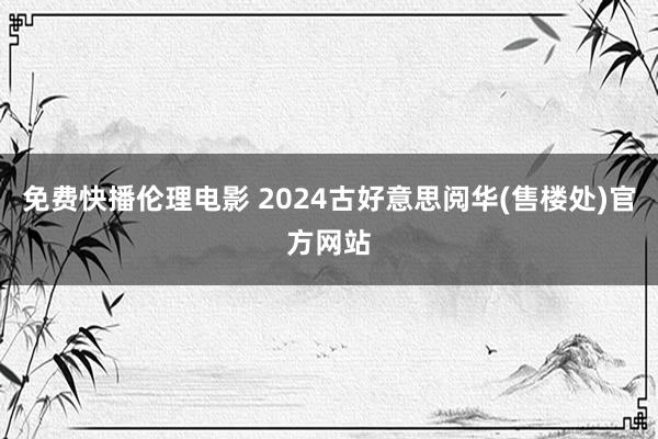 免费快播伦理电影 2024古好意思阅华(售楼处)官方网站