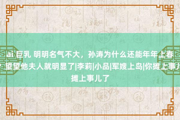 ai 巨乳 明明名气不大，孙涛为什么还能年年上春晚？望望他夫人就明显了|李莉|小品|军嫂上岛|你摊上事儿了