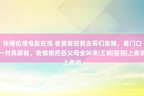 快播伦理电影在线 老婆夜班我去哥们家睡，看门口一对高跟鞋，我偷偷把岳父母全叫来|王明|丽丽|上夜班