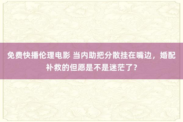 免费快播伦理电影 当内助把分散挂在嘴边，婚配补救的但愿是不是迷茫了？