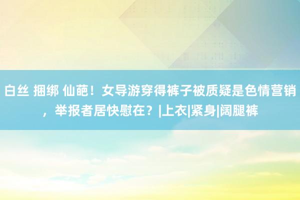 白丝 捆绑 仙葩！女导游穿得裤子被质疑是色情营销，举报者居快慰在？|上衣|紧身|阔腿裤