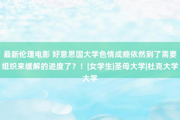 最新伦理电影 好意思国大学色情成瘾依然到了需要组织来缓解的进度了？！|女学生|圣母大学|杜克大学