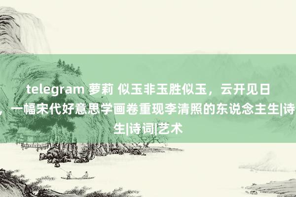 telegram 萝莉 似玉非玉胜似玉，云开见日云破处，一幅宋代好意思学画卷重现李清照的东说念主生|诗词|艺术