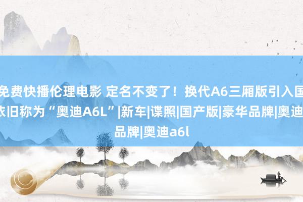 免费快播伦理电影 定名不变了！换代A6三厢版引入国产依旧称为“奥迪A6L”|新车|谍照|国产版|豪华品牌|奥迪a6l