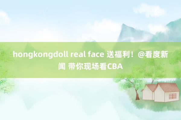 hongkongdoll real face 送福利！@看度新闻 带你现场看CBA