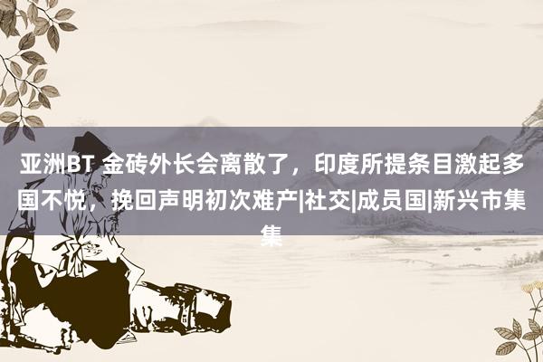 亚洲BT 金砖外长会离散了，印度所提条目激起多国不悦，挽回声明初次难产|社交|成员国|新兴市集