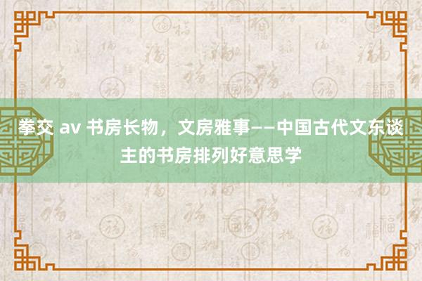 拳交 av 书房长物，文房雅事——中国古代文东谈主的书房排列好意思学