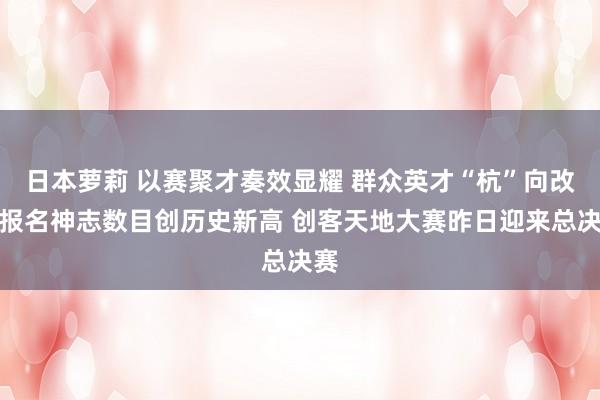 日本萝莉 以赛聚才奏效显耀 群众英才“杭”向改日报名神志数目创历史新高 创客天地大赛昨日迎来总决赛