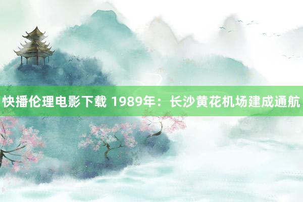 快播伦理电影下载 1989年：长沙黄花机场建成通航