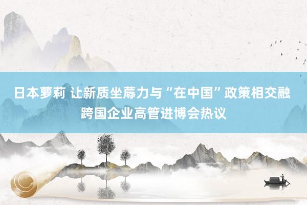 日本萝莉 让新质坐蓐力与“在中国”政策相交融 跨国企业高管进博会热议