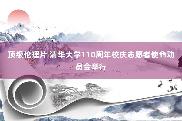 顶级伦理片 清华大学110周年校庆志愿者使命动员会举行