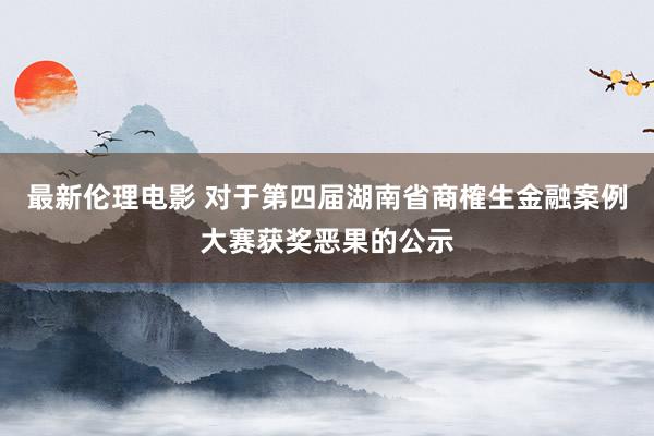 最新伦理电影 对于第四届湖南省商榷生金融案例大赛获奖恶果的公示