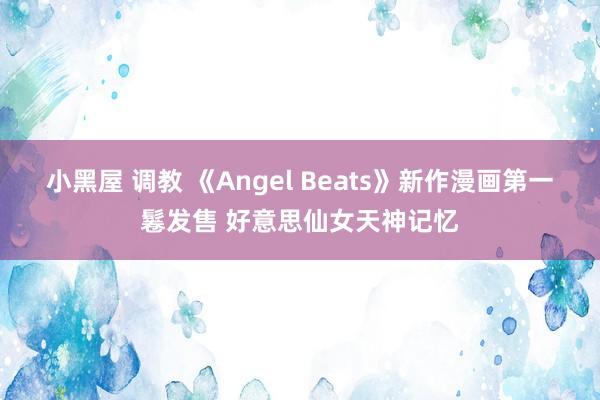 小黑屋 调教 《Angel Beats》新作漫画第一鬈发售 好意思仙女天神记忆