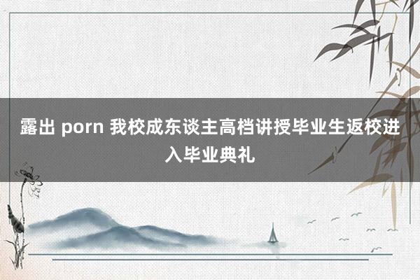 露出 porn 我校成东谈主高档讲授毕业生返校进入毕业典礼