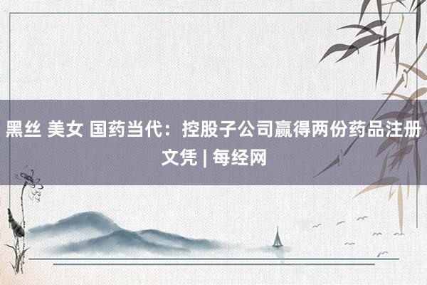 黑丝 美女 国药当代：控股子公司赢得两份药品注册文凭 | 每经网