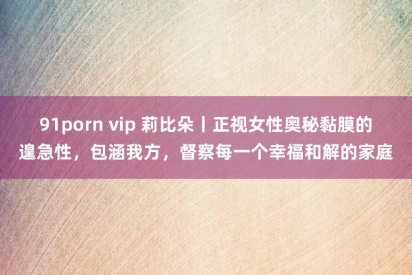 91porn vip 莉比朵丨正视女性奥秘黏膜的遑急性，包涵我方，督察每一个幸福和解的家庭