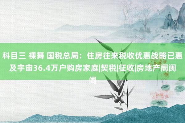 科目三 裸舞 国税总局：住房往来税收优惠战略已惠及宇宙36.4万户购房家庭|契税|征收|房地产阛阓