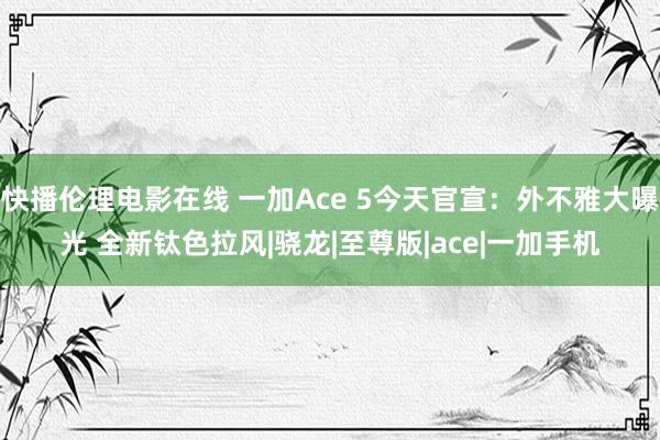 快播伦理电影在线 一加Ace 5今天官宣：外不雅大曝光 全新钛色拉风|骁龙|至尊版|ace|一加手机