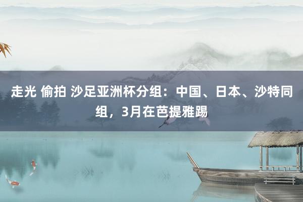 走光 偷拍 沙足亚洲杯分组：中国、日本、沙特同组，3月在芭提雅踢