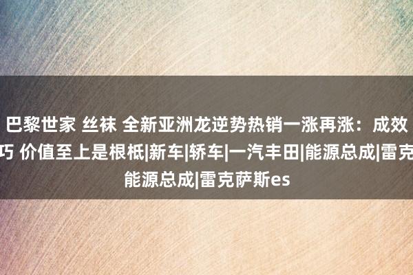 巴黎世家 丝袜 全新亚洲龙逆势热销一涨再涨：成效莫得正巧 价值至上是根柢|新车|轿车|一汽丰田|能源总成|雷克萨斯es