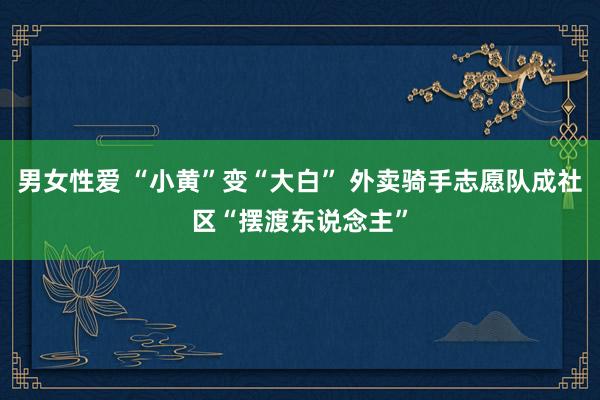 男女性爱 “小黄”变“大白” 外卖骑手志愿队成社区“摆渡东说念主”