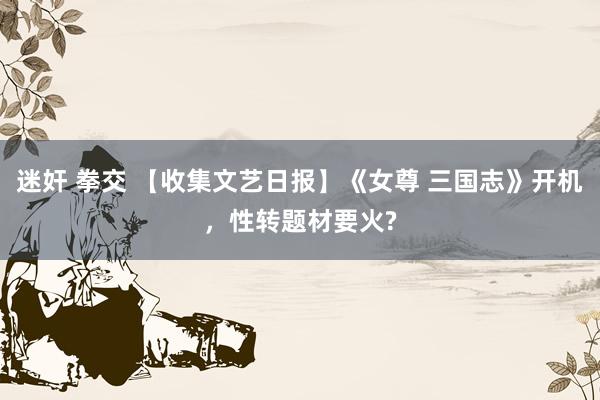 迷奸 拳交 【收集文艺日报】《女尊 三国志》开机，性转题材要火?